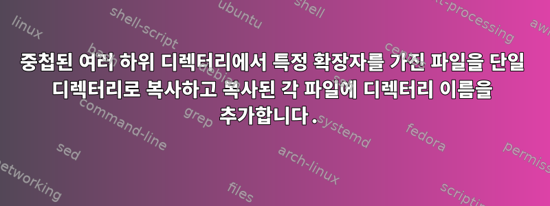 중첩된 여러 하위 디렉터리에서 특정 확장자를 가진 파일을 단일 디렉터리로 복사하고 복사된 각 파일에 디렉터리 이름을 추가합니다.