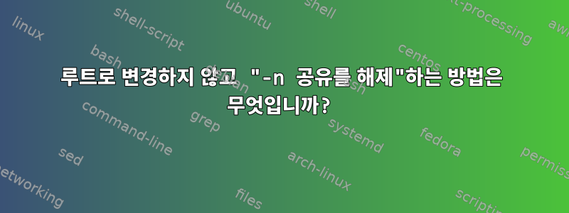 루트로 변경하지 않고 "-n 공유를 해제"하는 방법은 무엇입니까?