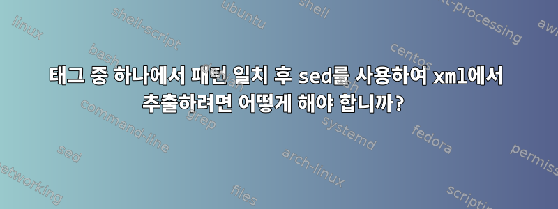 태그 중 하나에서 패턴 일치 후 sed를 사용하여 xml에서 추출하려면 어떻게 해야 합니까?