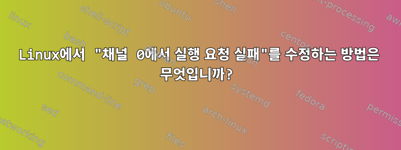 Linux에서 "채널 0에서 실행 요청 실패"를 수정하는 방법은 무엇입니까?