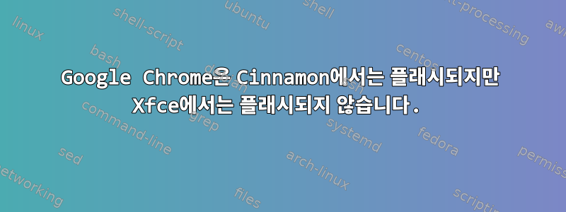 Google Chrome은 Cinnamon에서는 플래시되지만 Xfce에서는 플래시되지 않습니다.