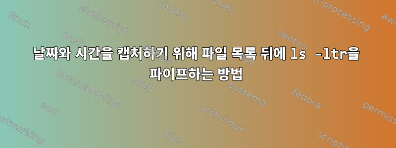 날짜와 시간을 캡처하기 위해 파일 목록 뒤에 ls -ltr을 파이프하는 방법