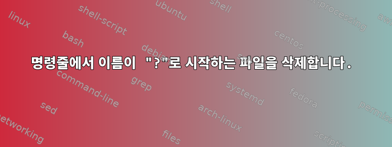 명령줄에서 이름이 "?"로 시작하는 파일을 삭제합니다.