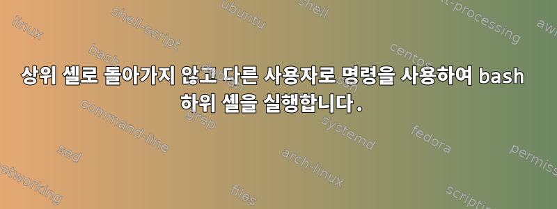 상위 셸로 돌아가지 않고 다른 사용자로 명령을 사용하여 bash 하위 셸을 실행합니다.