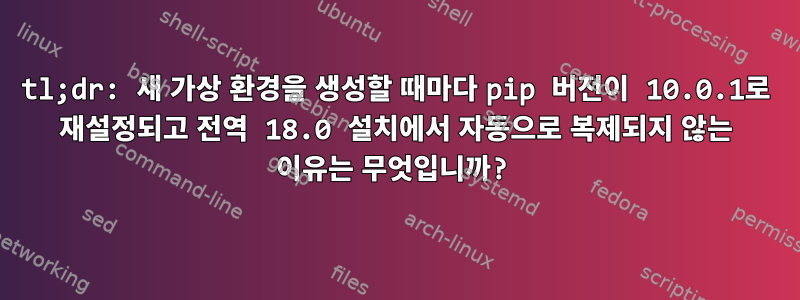 tl;dr: 새 가상 환경을 생성할 때마다 pip 버전이 10.0.1로 재설정되고 전역 18.0 설치에서 자동으로 복제되지 않는 이유는 무엇입니까?