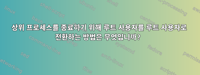 상위 프로세스를 종료하기 위해 루트 사용자를 루트 사용자로 전환하는 방법은 무엇입니까?