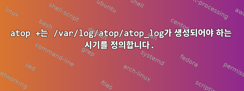 atop +는 /var/log/atop/atop_log가 생성되어야 하는 시기를 정의합니다.