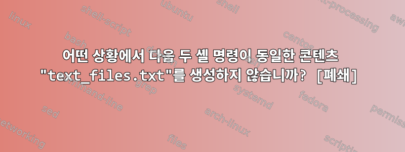 어떤 상황에서 다음 두 셸 명령이 동일한 콘텐츠 "text_files.txt"를 생성하지 않습니까? [폐쇄]