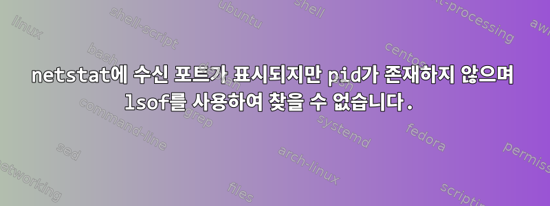 netstat에 수신 포트가 표시되지만 pid가 존재하지 않으며 lsof를 사용하여 찾을 수 없습니다.