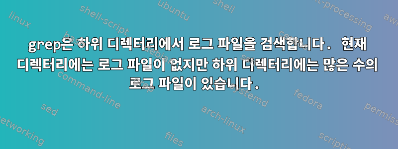 grep은 하위 디렉터리에서 로그 파일을 검색합니다. 현재 디렉터리에는 로그 파일이 없지만 하위 디렉터리에는 많은 수의 로그 파일이 있습니다.