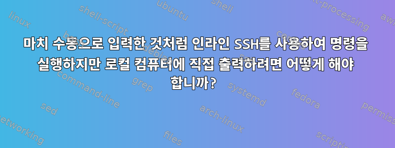 마치 수동으로 입력한 것처럼 인라인 SSH를 사용하여 명령을 실행하지만 로컬 컴퓨터에 직접 출력하려면 어떻게 해야 합니까?