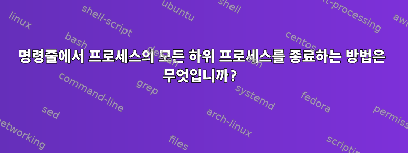 명령줄에서 프로세스의 모든 하위 프로세스를 종료하는 방법은 무엇입니까?