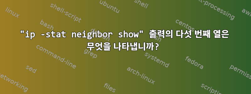 "ip -stat neighbor show" 출력의 다섯 번째 열은 무엇을 나타냅니까?