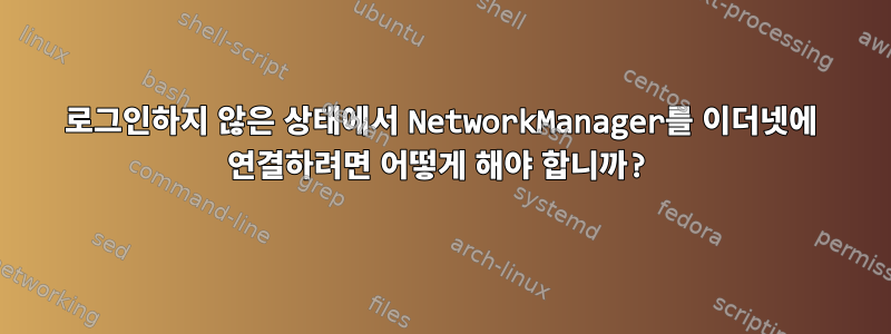 로그인하지 않은 상태에서 NetworkManager를 이더넷에 연결하려면 어떻게 해야 합니까?