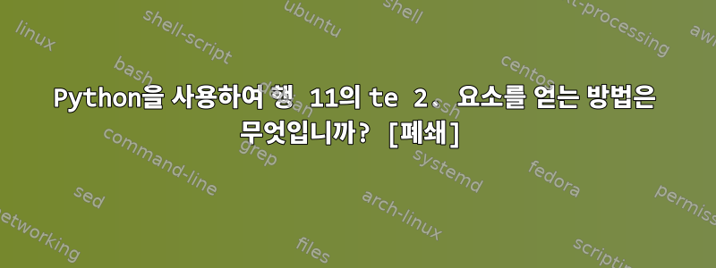 Python을 사용하여 행 11의 te 2. 요소를 얻는 방법은 무엇입니까? [폐쇄]