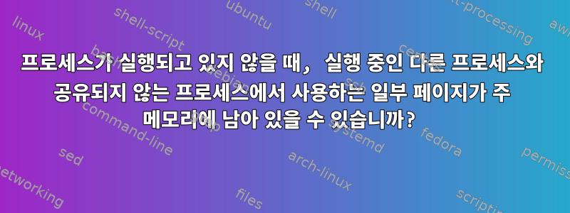 프로세스가 실행되고 있지 않을 때, 실행 중인 다른 프로세스와 공유되지 않는 프로세스에서 사용하는 일부 페이지가 주 메모리에 남아 있을 수 있습니까?