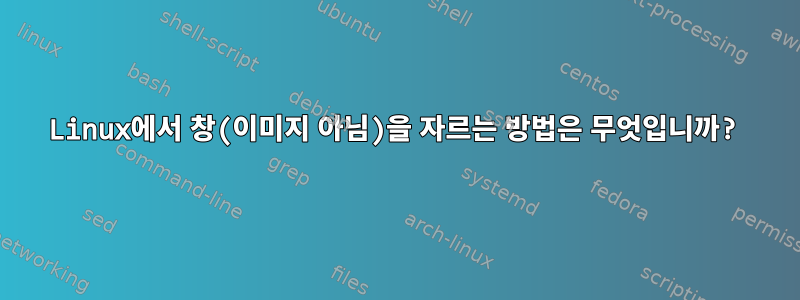 Linux에서 창(이미지 아님)을 자르는 방법은 무엇입니까?