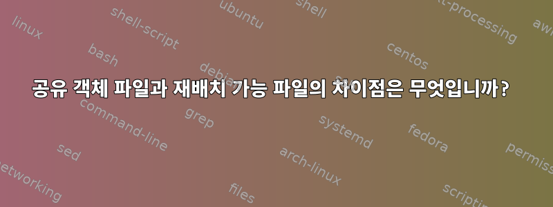 공유 객체 파일과 재배치 가능 파일의 차이점은 무엇입니까?