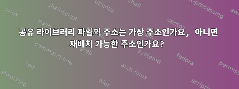 공유 라이브러리 파일의 주소는 가상 주소인가요, 아니면 재배치 가능한 주소인가요?