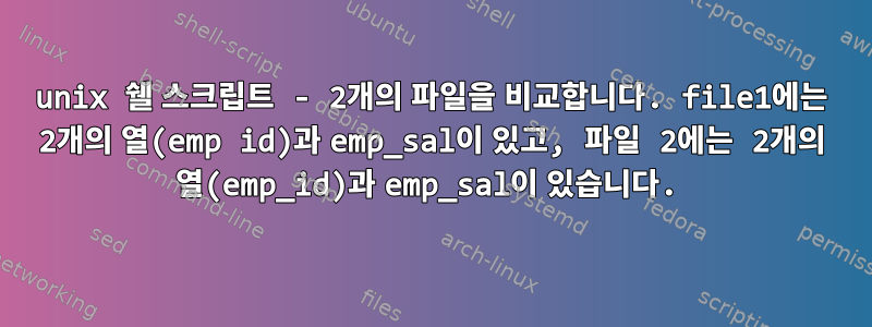 unix 쉘 스크립트 - 2개의 파일을 비교합니다. file1에는 2개의 열(emp id)과 emp_sal이 있고, 파일 2에는 2개의 열(emp_id)과 emp_sal이 있습니다.