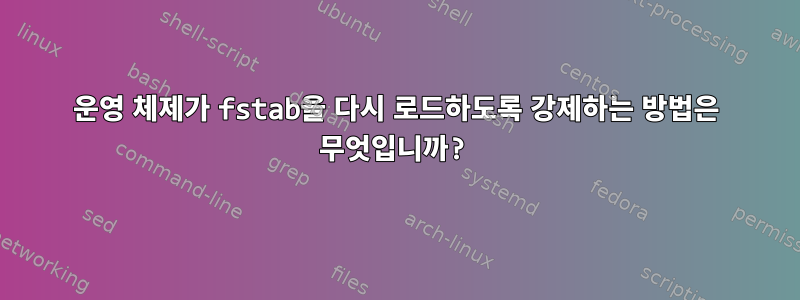 운영 체제가 fstab을 다시 로드하도록 강제하는 방법은 무엇입니까?