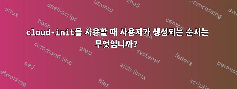 cloud-init을 사용할 때 사용자가 생성되는 순서는 무엇입니까?