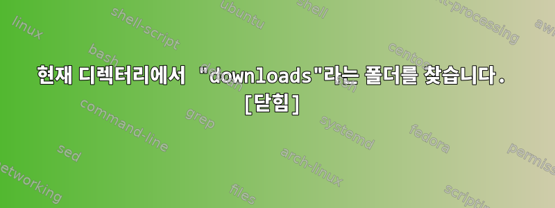 현재 디렉터리에서 "downloads"라는 폴더를 찾습니다. [닫힘]