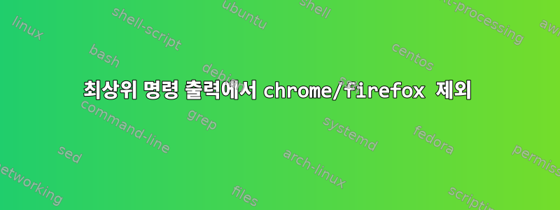 최상위 명령 출력에서 ​​chrome/firefox 제외