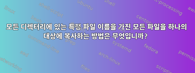 모든 디렉터리에 있는 특정 파일 이름을 가진 모든 파일을 하나의 대상에 복사하는 방법은 무엇입니까?