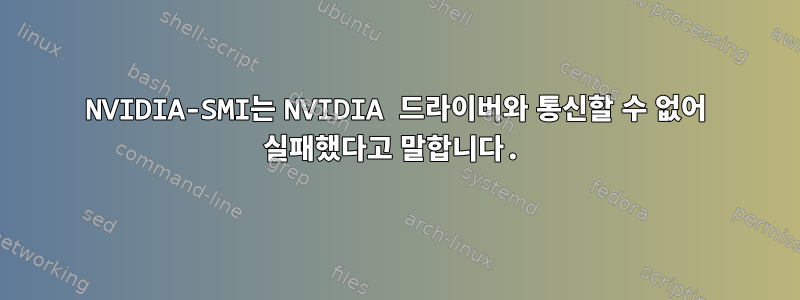 NVIDIA-SMI는 NVIDIA 드라이버와 통신할 수 없어 실패했다고 말합니다.