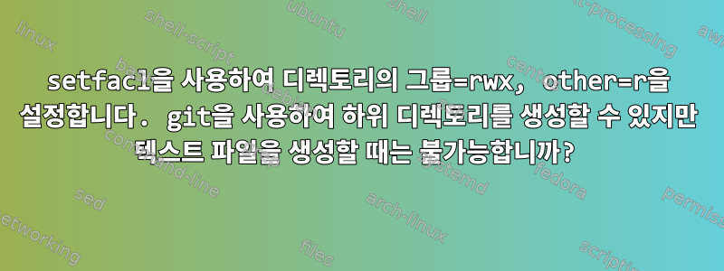 setfacl을 사용하여 디렉토리의 그룹=rwx, other=r을 설정합니다. git을 사용하여 하위 디렉토리를 생성할 수 있지만 텍스트 파일을 생성할 때는 불가능합니까?