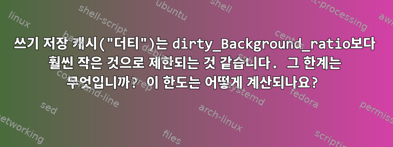 쓰기 저장 캐시("더티")는 dirty_Background_ratio보다 훨씬 작은 것으로 제한되는 것 같습니다. 그 한계는 무엇입니까? 이 한도는 어떻게 계산되나요?