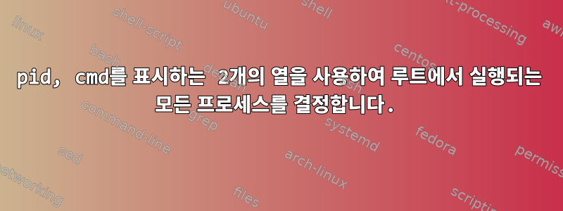 pid, cmd를 표시하는 2개의 열을 사용하여 루트에서 실행되는 모든 프로세스를 결정합니다.