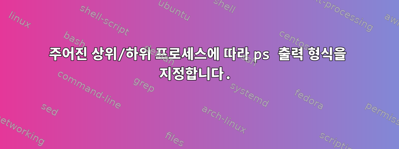 주어진 상위/하위 프로세스에 따라 ps 출력 형식을 지정합니다.