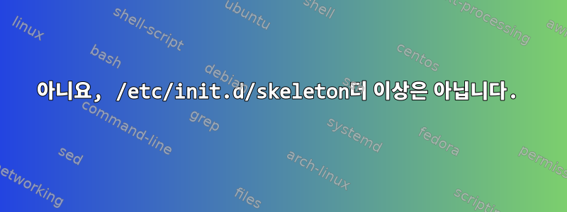 아니요, /etc/init.d/skeleton더 이상은 아닙니다.