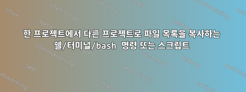 한 프로젝트에서 다른 프로젝트로 파일 목록을 복사하는 쉘/터미널/bash 명령 또는 스크립트