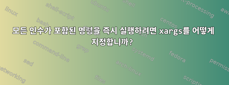 모든 인수가 포함된 명령을 즉시 실행하려면 xargs를 어떻게 지정합니까?