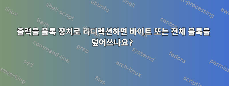 출력을 블록 장치로 리디렉션하면 바이트 또는 전체 블록을 덮어쓰나요?