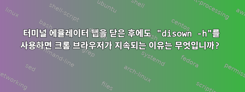 터미널 에뮬레이터 탭을 닫은 후에도 "disown -h"를 사용하면 크롬 브라우저가 지속되는 이유는 무엇입니까?