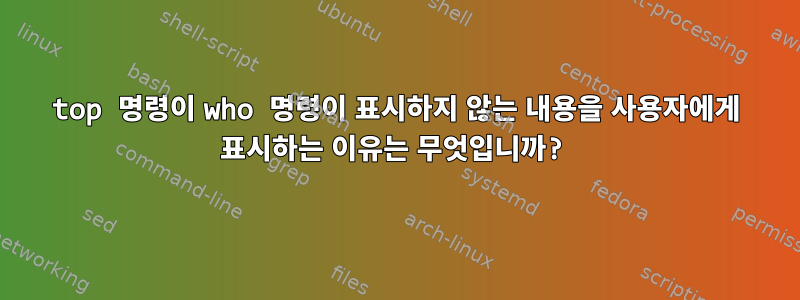 top 명령이 who 명령이 표시하지 않는 내용을 사용자에게 표시하는 이유는 무엇입니까?