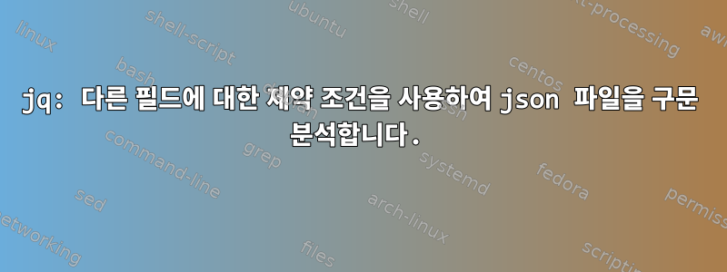 jq: 다른 필드에 대한 제약 조건을 사용하여 json 파일을 구문 분석합니다.