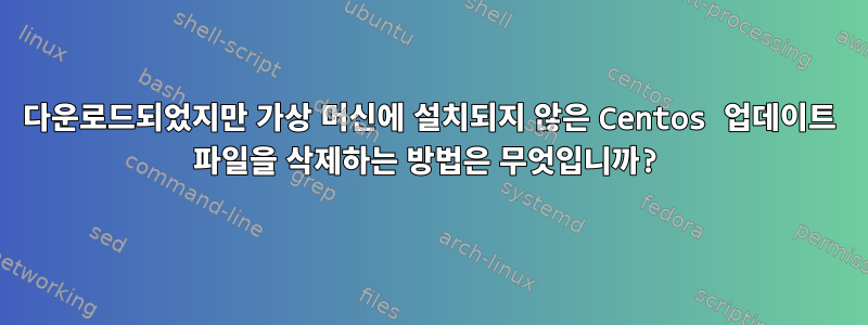 다운로드되었지만 가상 머신에 설치되지 않은 Centos 업데이트 파일을 삭제하는 방법은 무엇입니까?