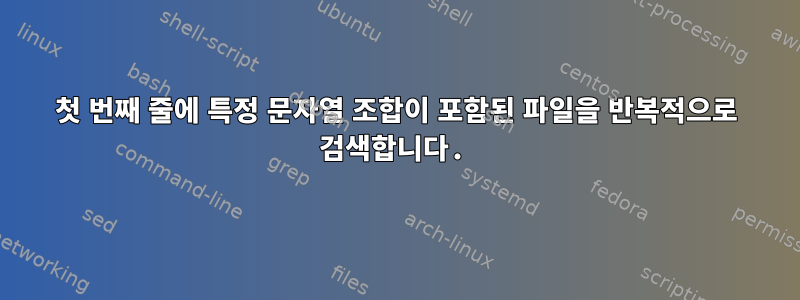 첫 번째 줄에 특정 문자열 조합이 포함된 파일을 반복적으로 검색합니다.