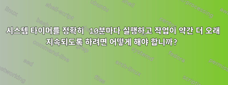 시스템 타이머를 정확히 10분마다 실행하고 작업이 약간 더 오래 지속되도록 하려면 어떻게 해야 합니까?