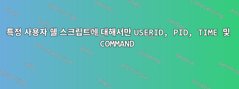 특정 사용자 쉘 스크립트에 대해서만 USERID, PID, TIME 및 COMMAND