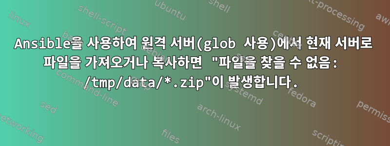 Ansible을 사용하여 원격 서버(glob 사용)에서 현재 서버로 파일을 가져오거나 복사하면 "파일을 찾을 수 없음: /tmp/data/*.zip"이 발생합니다.