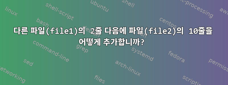 다른 파일(file1)의 2줄 다음에 파일(file2)의 10줄을 어떻게 추가합니까?