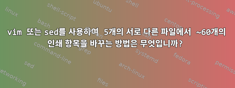 vim 또는 sed를 사용하여 5개의 서로 다른 파일에서 ~60개의 인쇄 항목을 바꾸는 방법은 무엇입니까?