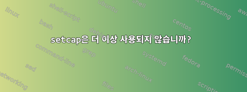 setcap은 더 이상 사용되지 않습니까?