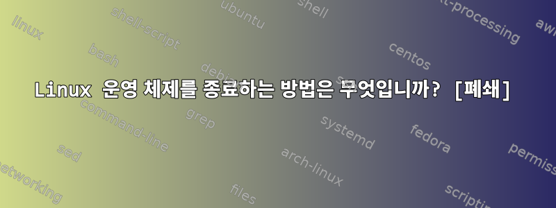 Linux 운영 체제를 종료하는 방법은 무엇입니까? [폐쇄]